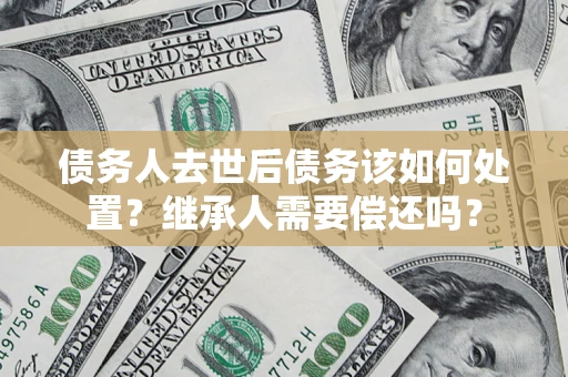 济南债务人去世后债务该如何处置？继承人需要偿还吗？