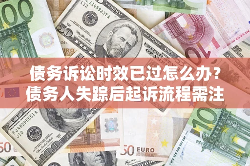 济南债务诉讼时效已过怎么办？债务人失踪后起诉流程需注意什么？